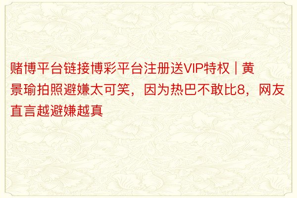 赌博平台链接博彩平台注册送VIP特权 | 黄景瑜拍照避嫌太可笑，因为热巴不敢比8，网友直言越避嫌越真
