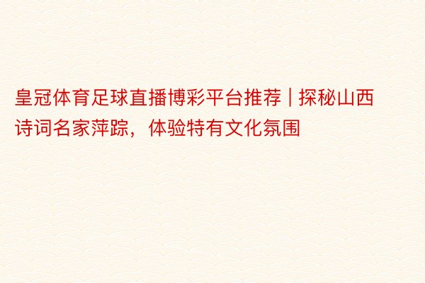 皇冠体育足球直播博彩平台推荐 | 探秘山西诗词名家萍踪，体验特有文化氛围