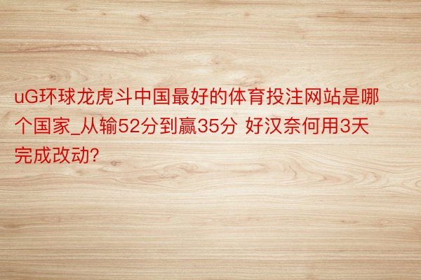 uG环球龙虎斗中国最好的体育投注网站是哪个国家_从输52分到赢35分 好汉奈何用3天完成改动？