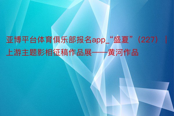 亚博平台体育俱乐部报名app_“盛夏”（227） | 上游主题影相征稿作品展——黄河作品