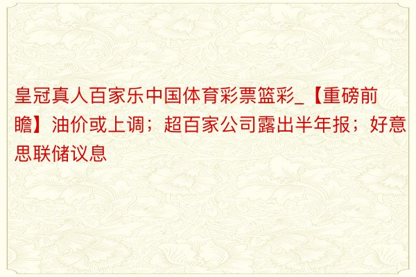 皇冠真人百家乐中国体育彩票篮彩_【重磅前瞻】油价或上调；超百家公司露出半年报；好意思联储议息