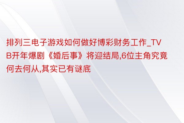 排列三电子游戏如何做好博彩财务工作_TVB开年爆剧《婚后事》将迎结局,6位主角究竟何去何从,其实已有谜底