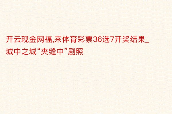 开云现金网福,来体育彩票36选7开奖结果_城中之城“夹缝中”剧照