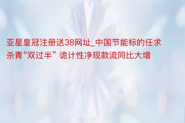 亚星皇冠注册送38网址_中国节能标的任求杀青“双过半” 诡计性净现款流同比大增