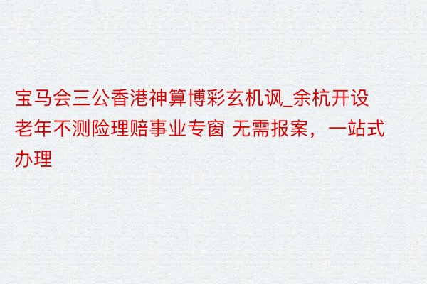 宝马会三公香港神算博彩玄机讽_余杭开设老年不测险理赔事业专窗 无需报案，一站式办理