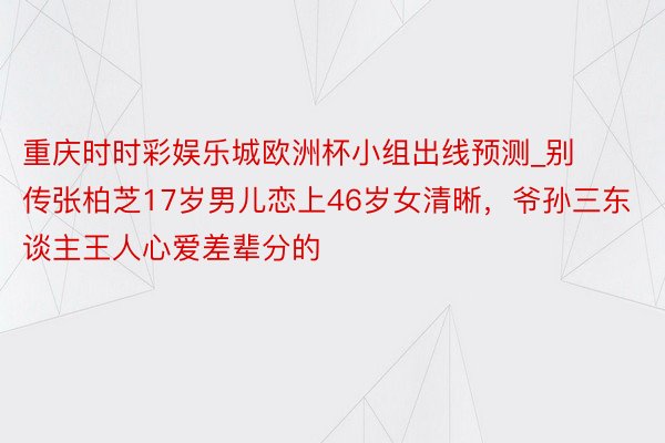重庆时时彩娱乐城欧洲杯小组出线预测_别传张柏芝17岁男儿恋上46岁女清晰，爷孙三东谈主王人心爱差辈分的