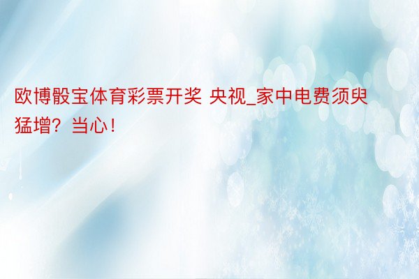 欧博骰宝体育彩票开奖 央视_家中电费须臾猛增？当心！