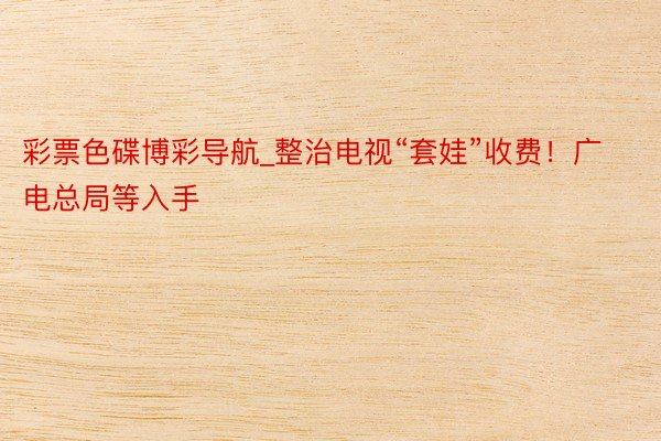 彩票色碟博彩导航_整治电视“套娃”收费！广电总局等入手