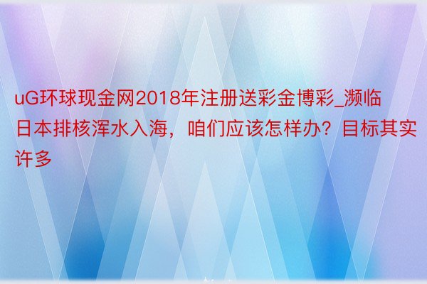 uG环球现金网2018年注册送彩金博彩_濒临日本排核浑水入海，咱们应该怎样办？目标其实许多