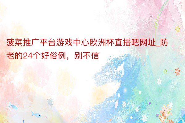菠菜推广平台游戏中心欧洲杯直播吧网址_防老的24个好俗例，别不信
