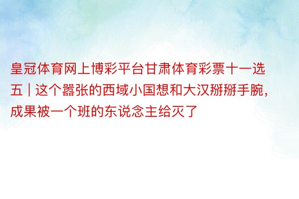 皇冠体育网上博彩平台甘肃体育彩票十一选五 | 这个嚣张的西域小国想和大汉掰掰手腕，成果被一个班的东说念主给灭了