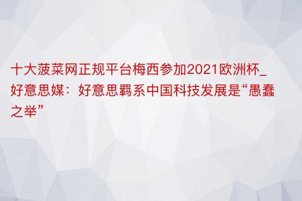 十大菠菜网正规平台梅西参加2021欧洲杯_好意思媒：好意思羁系中国科技发展是“愚蠢之举”