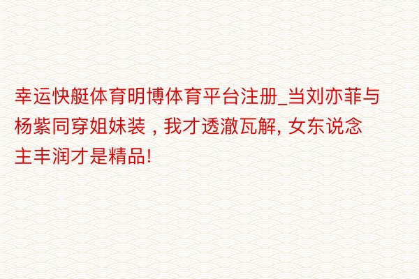 幸运快艇体育明博体育平台注册_当刘亦菲与杨紫同穿姐妹装 , 我才透澈瓦解, 女东说念主丰润才是精品!