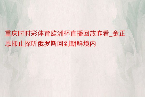 重庆时时彩体育欧洲杯直播回放咋看_金正恩抑止探听俄罗斯回到朝鲜境内