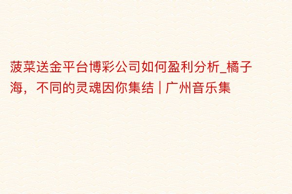 菠菜送金平台博彩公司如何盈利分析_橘子海，不同的灵魂因你集结 | 广州音乐集