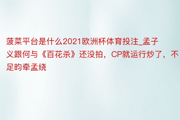 菠菜平台是什么2021欧洲杯体育投注_孟子义跟何与《百花杀》还没拍，CP就运行炒了，不足昀牵孟绕