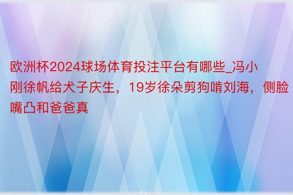 欧洲杯2024球场体育投注平台有哪些_冯小刚徐帆给犬子庆生，19岁徐朵剪狗啃刘海，侧脸嘴凸和爸爸真