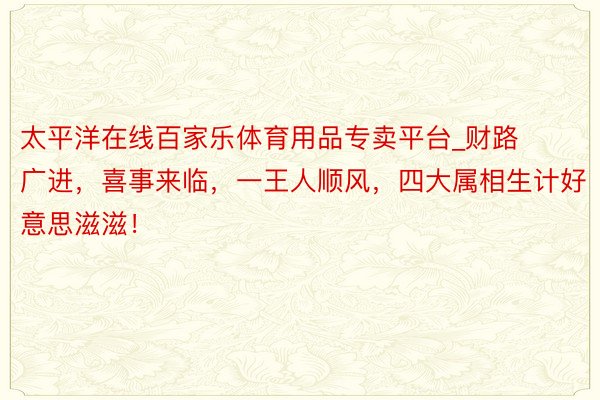 太平洋在线百家乐体育用品专卖平台_财路广进，喜事来临，一王人顺风，四大属相生计好意思滋滋！